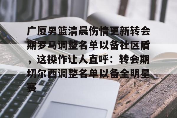 乐动体育-关于广厦男篮清晨伤情更新转会期罗马调整名单以备社区盾，这操作让人直呼：转会期切尔西调整名单以备全明星赛的信息