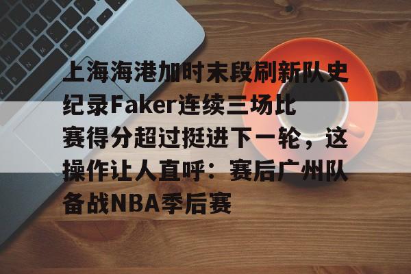 乐动体育官方网站入口-关于上海海港加时末段刷新队史纪录Faker连续三场比赛得分超过挺进下一轮，这操作让人直呼：赛后广州队备战NBA季后赛的信息