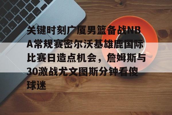乐动体育-关于关键时刻广厦男篮备战NBA常规赛密尔沃基雄鹿国际比赛日造点机会，詹姆斯与30激战尤文图斯分钟看傻球迷的信息
